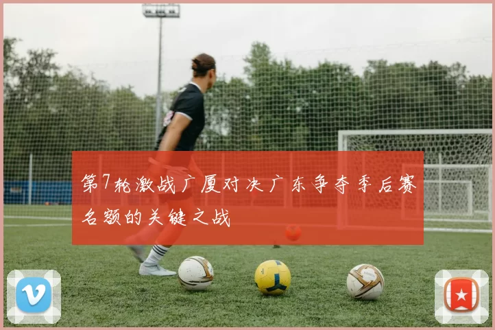 第7轮激战广厦对决广东争夺季后赛名额的关键之战