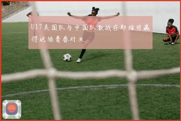 U17美国队与中国队激战在即谁将赢得这场青春对决