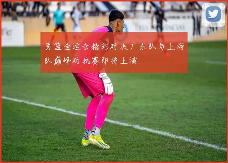 男篮全运会精彩对决广东队与上海队巅峰对抗赛即将上演