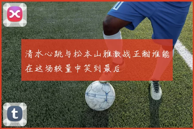 清水心跳与松本山雅激战正酣谁能在这场较量中笑到最后