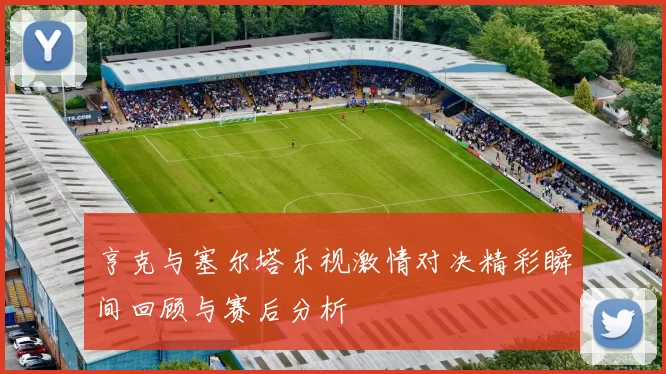 亨克与塞尔塔乐视激情对决精彩瞬间回顾与赛后分析