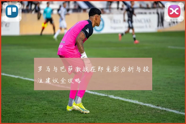 罗马与巴萨激战在即竞彩分析与投注建议全攻略