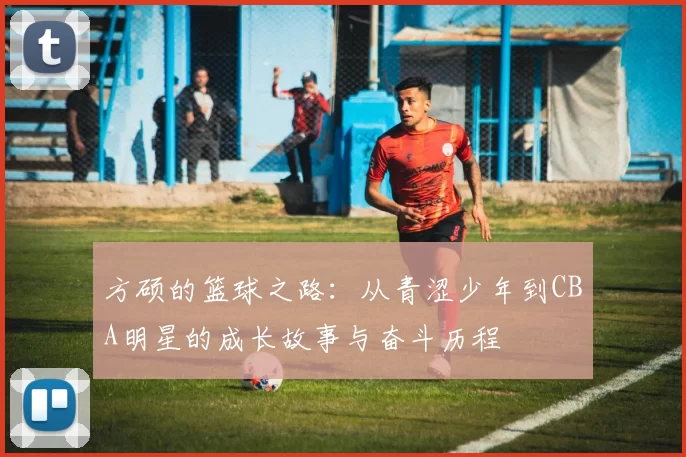 方硕的篮球之路：从青涩少年到CBA明星的成长故事与奋斗历程