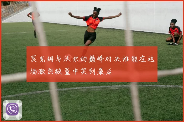 莫克姆与沃尔的巅峰对决谁能在这场激烈较量中笑到最后